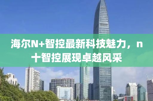 海爾N+智控最新科技魅力，n十智控展現(xiàn)卓越風(fēng)采