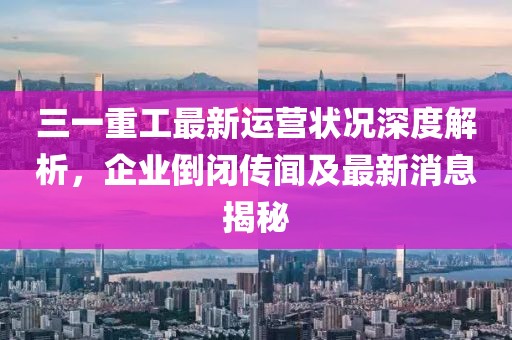 三一重工最新運營狀況深度解析，企業(yè)倒閉傳聞及最新消息揭秘