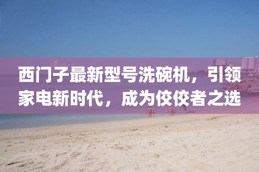 西門(mén)子最新型號(hào)洗碗機(jī)，引領(lǐng)家電新時(shí)代，成為佼佼者之選