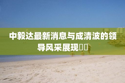 中毅達最新消息與成清波的領(lǐng)導風采展現(xiàn)??
