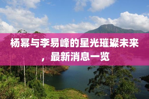 楊冪與李易峰的星光璀璨未來，最新消息一覽