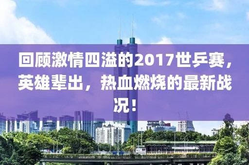 回顧激情四溢的2017世乒賽，英雄輩出，熱血燃燒的最新戰(zhàn)況！