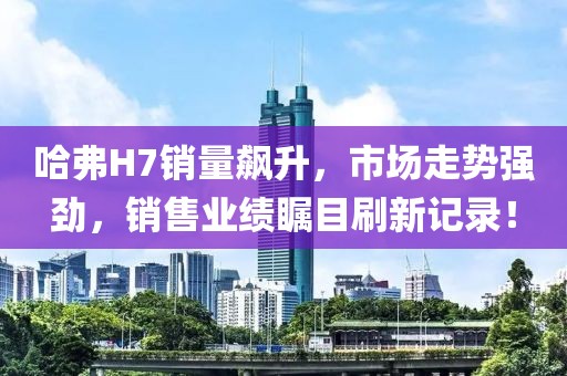 哈弗H7銷量飆升，市場走勢強(qiáng)勁，銷售業(yè)績矚目刷新記錄！