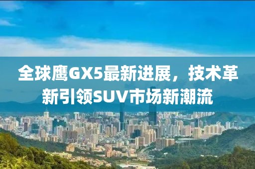 全球鷹GX5最新進(jìn)展，技術(shù)革新引領(lǐng)SUV市場(chǎng)新潮流