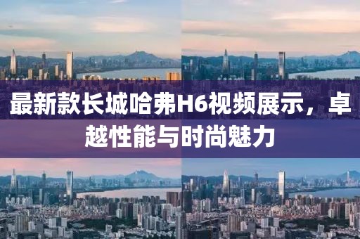 最新款長(zhǎng)城哈弗H6視頻展示，卓越性能與時(shí)尚魅力