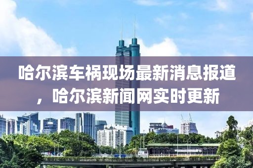 哈爾濱車禍現(xiàn)場最新消息報道，哈爾濱新聞網實時更新