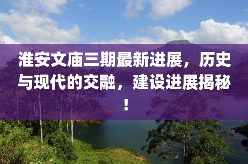 淮安文廟三期最新進展，歷史與現(xiàn)代的交融，建設(shè)進展揭秘！