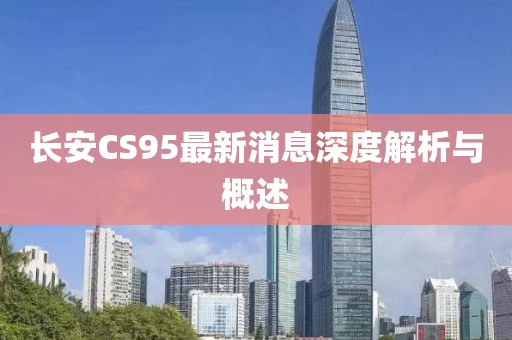 長安CS95最新消息深度解析與概述
