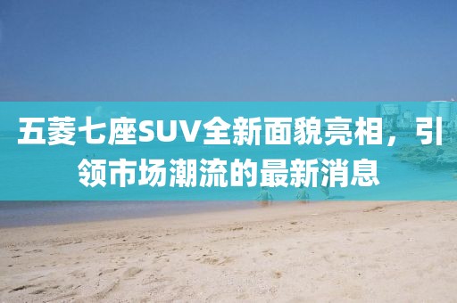 五菱七座SUV全新面貌亮相，引領(lǐng)市場潮流的最新消息