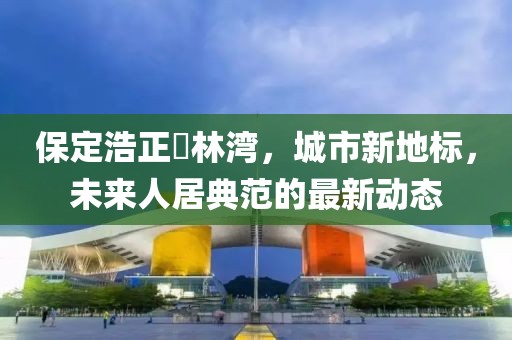 保定浩正渼林灣，城市新地標(biāo)，未來人居典范的最新動(dòng)態(tài)