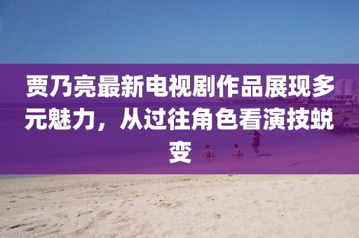 賈乃亮最新電視劇作品展現(xiàn)多元魅力，從過往角色看演技蛻變