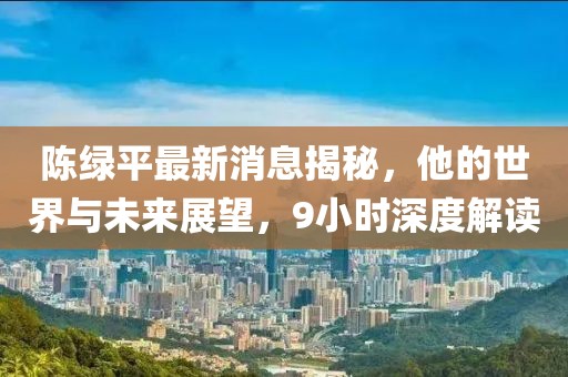 陳綠平最新消息揭秘，他的世界與未來(lái)展望，9小時(shí)深度解讀