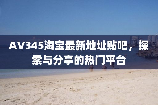 AV345淘寶最新地址貼吧，探索與分享的熱門平臺