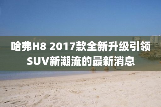 哈弗H8 2017款全新升級(jí)引領(lǐng)SUV新潮流的最新消息