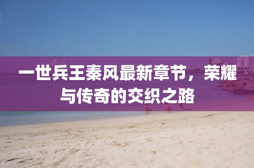 一世兵王秦風(fēng)最新章節(jié)，榮耀與傳奇的交織之路