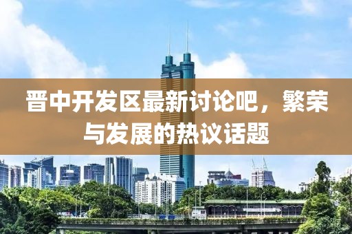 晉中開發(fā)區(qū)最新討論吧，繁榮與發(fā)展的熱議話題