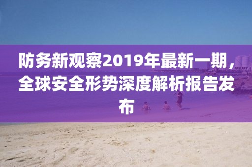 防務新觀察2019年最新一期，全球安全形勢深度解析報告發(fā)布