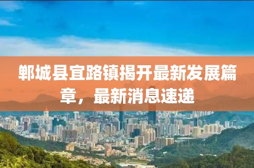 鄲城縣宜路鎮(zhèn)揭開最新發(fā)展篇章，最新消息速遞