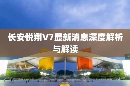 長安悅翔V7最新消息深度解析與解讀