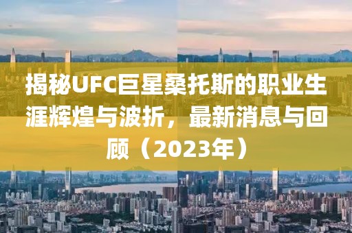 揭秘UFC巨星桑托斯的職業(yè)生涯輝煌與波折，最新消息與回顧（2023年）