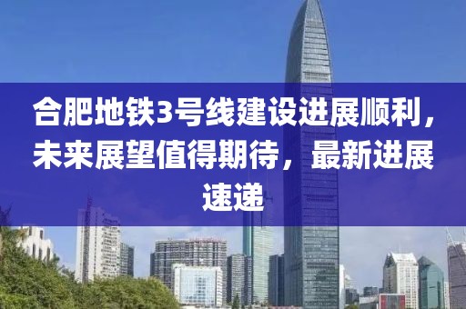 合肥地鐵3號線建設(shè)進(jìn)展順利，未來展望值得期待，最新進(jìn)展速遞