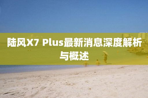 陸風X7 Plus最新消息深度解析與概述