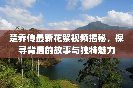 楚喬傳最新花絮視頻揭秘，探尋背后的故事與獨特魅力
