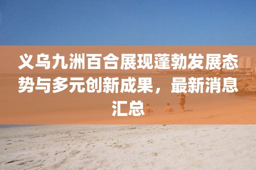 義烏九洲百合展現(xiàn)蓬勃發(fā)展態(tài)勢(shì)與多元?jiǎng)?chuàng)新成果，最新消息匯總