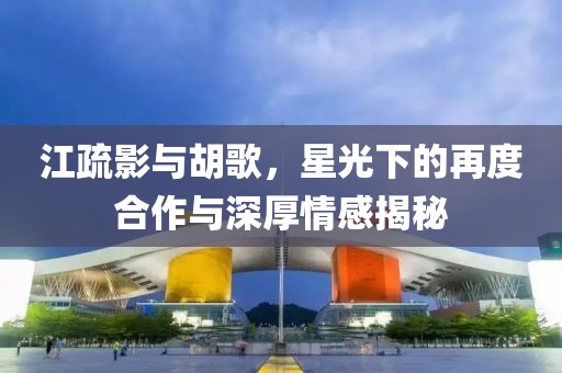 江疏影與胡歌，星光下的再度合作與深厚情感揭秘