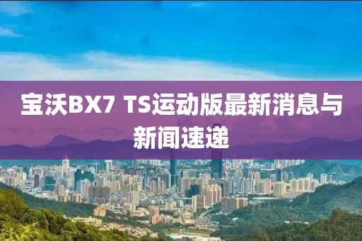 寶沃BX7 TS運動版最新消息與新聞速遞