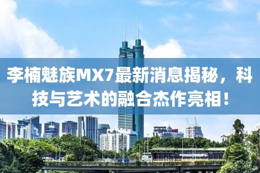 李楠魅族MX7最新消息揭秘，科技與藝術(shù)的融合杰作亮相！