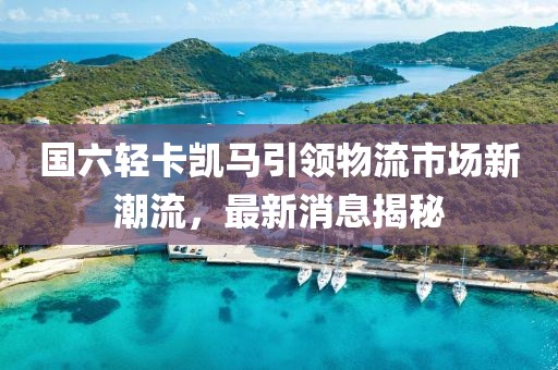 國六輕卡凱馬引領(lǐng)物流市場新潮流，最新消息揭秘