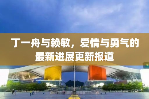 丁一舟與賴敏，愛情與勇氣的最新進(jìn)展更新報道