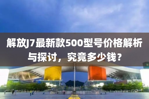 解放J7最新款500型號(hào)價(jià)格解析與探討，究竟多少錢？