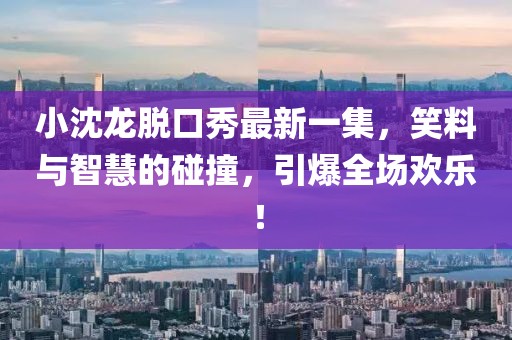 小沈龍脫口秀最新一集，笑料與智慧的碰撞，引爆全場(chǎng)歡樂！