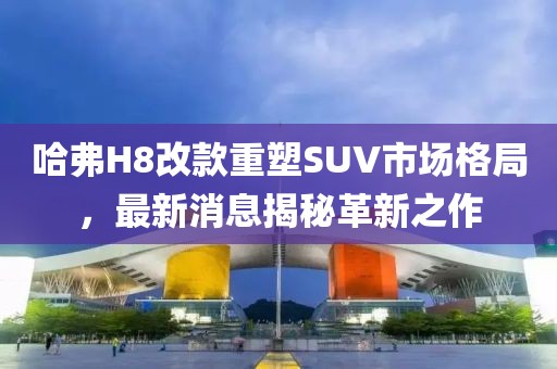 哈弗H8改款重塑SUV市場格局，最新消息揭秘革新之作