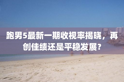 跑男5最新一期收視率揭曉，再創(chuàng)佳績(jī)還是平穩(wěn)發(fā)展？