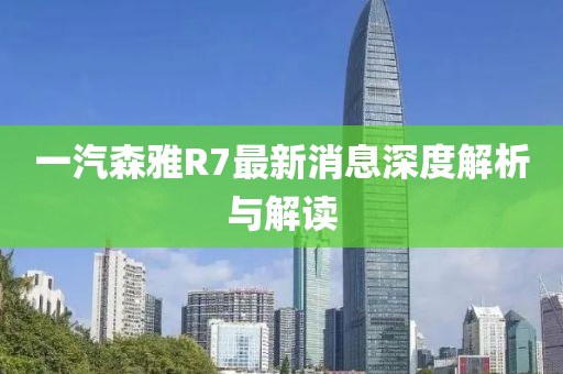 一汽森雅R7最新消息深度解析與解讀