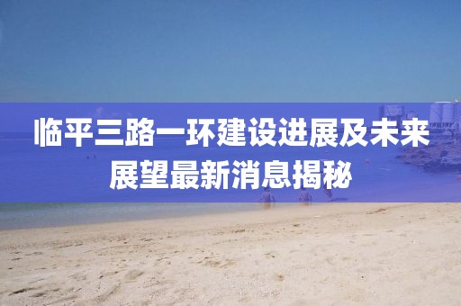 臨平三路一環(huán)建設進展及未來展望最新消息揭秘