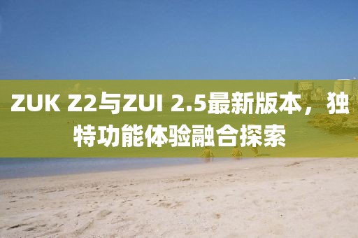 ZUK Z2與ZUI 2.5最新版本，獨特功能體驗融合探索