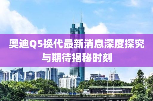 奧迪Q5換代最新消息深度探究與期待揭秘時刻