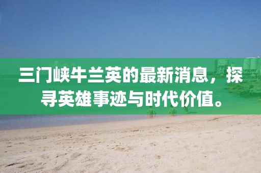 三門(mén)峽牛蘭英的最新消息，探尋英雄事跡與時(shí)代價(jià)值。