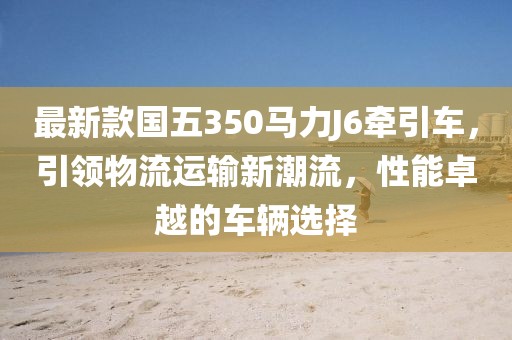 最新款國(guó)五350馬力J6牽引車，引領(lǐng)物流運(yùn)輸新潮流，性能卓越的車輛選擇