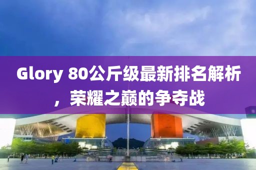 Glory 80公斤級(jí)最新排名解析，榮耀之巔的爭(zhēng)奪戰(zhàn)
