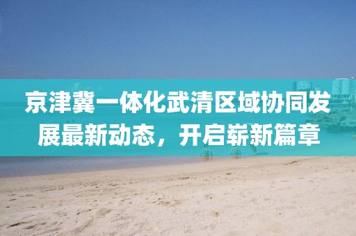 京津冀一體化武清區(qū)域協(xié)同發(fā)展最新動(dòng)態(tài)，開啟嶄新篇章