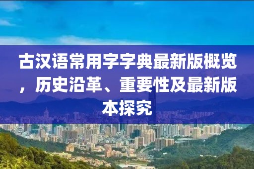 古漢語(yǔ)常用字字典最新版概覽，歷史沿革、重要性及最新版本探究