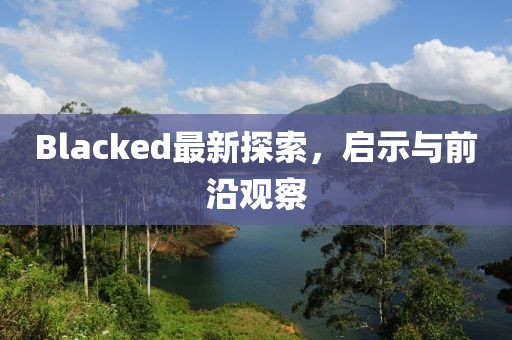 Blacked最新探索，啟示與前沿觀察