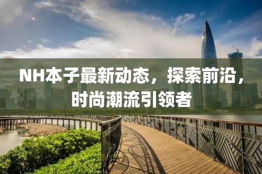 NH本子最新動(dòng)態(tài)，探索前沿，時(shí)尚潮流引領(lǐng)者