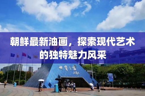 朝鮮最新油畫，探索現(xiàn)代藝術(shù)的獨特魅力風采