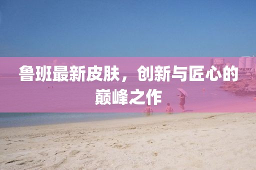 魯班最新皮膚，創(chuàng)新與匠心的巔峰之作